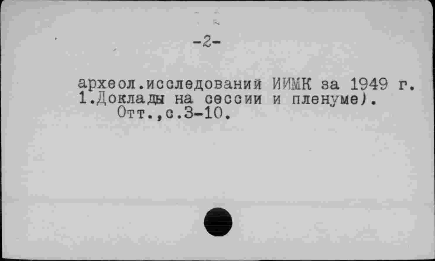 ﻿-2-
археол.исследований ИИМК за 1949 г.
1.Доклады на сессии и пленуме).
Отт.,с.3-10.